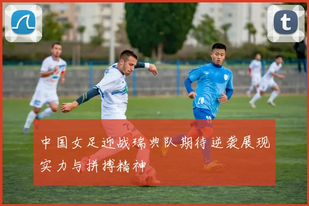 中国女足迎战瑞典队期待逆袭展现实力与拼搏精神