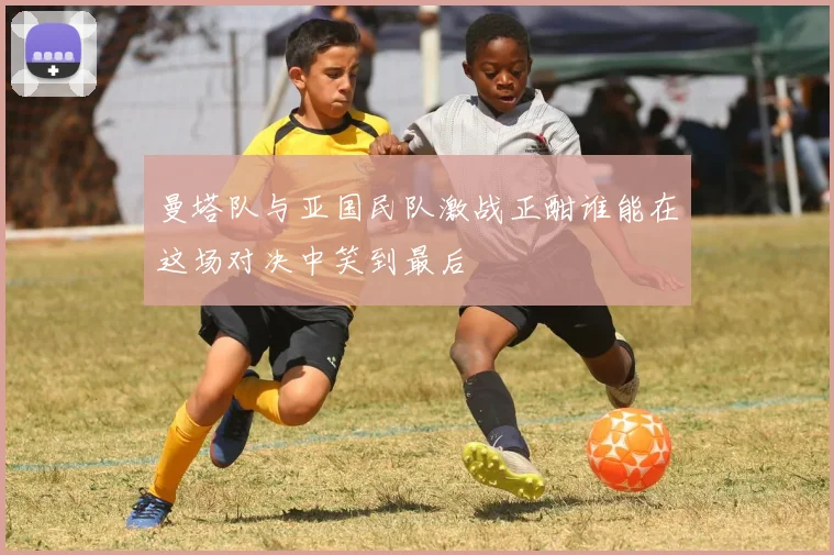 曼塔队与亚国民队激战正酣谁能在这场对决中笑到最后
