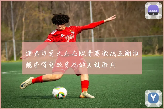 捷克与意大利在欧青赛激战正酣谁能夺得晋级资格的关键胜利