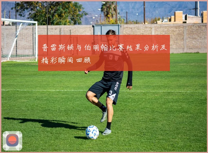 普雷斯顿与伯明翰比赛结果分析及精彩瞬间回顾