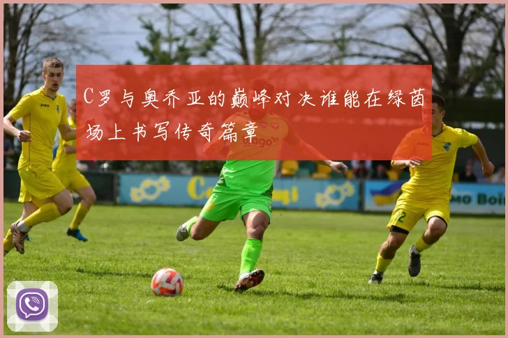 C罗与奥乔亚的巅峰对决谁能在绿茵场上书写传奇篇章