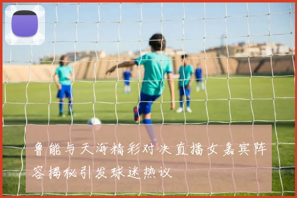 鲁能与天海精彩对决直播女嘉宾阵容揭秘引发球迷热议