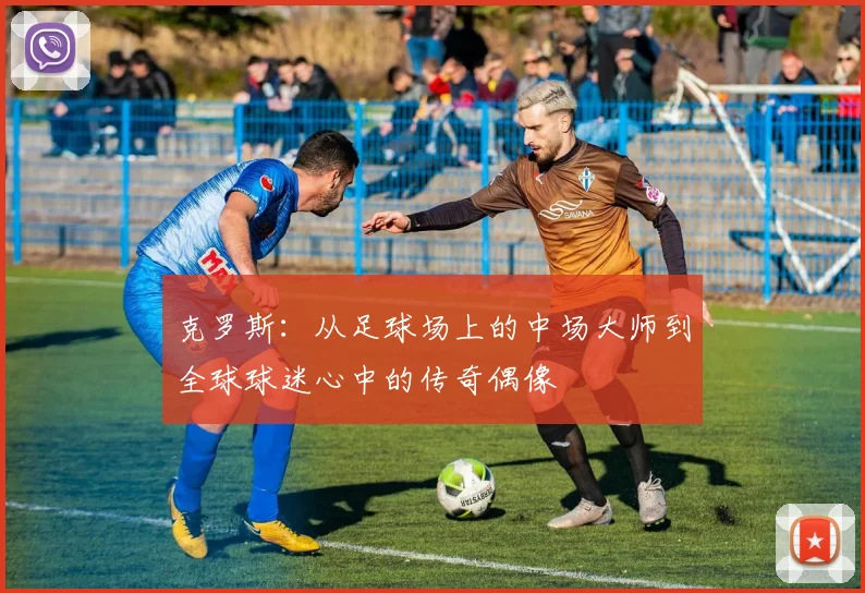 克罗斯：从足球场上的中场大师到全球球迷心中的传奇偶像