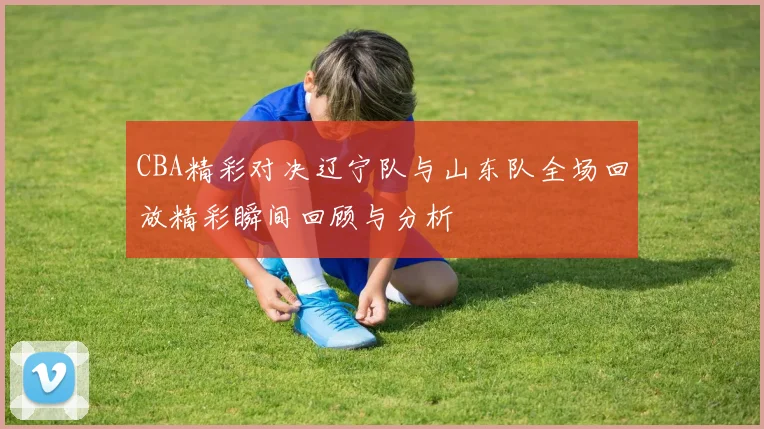CBA精彩对决辽宁队与山东队全场回放精彩瞬间回顾与分析