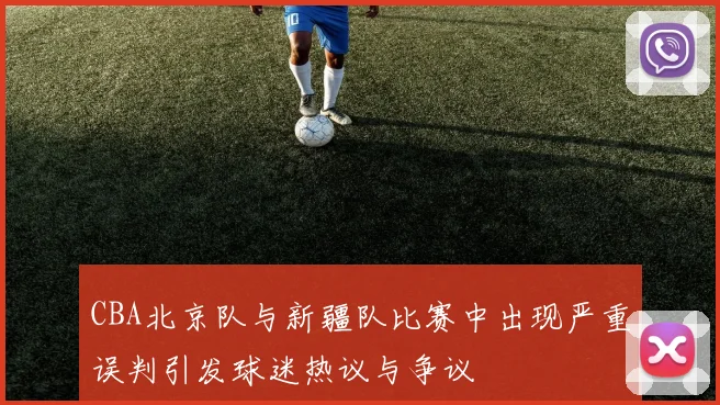 CBA北京队与新疆队比赛中出现严重误判引发球迷热议与争议