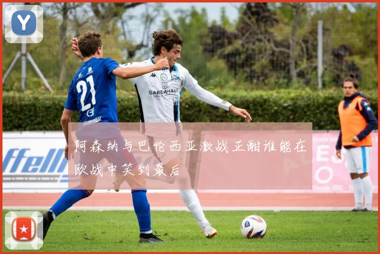 阿森纳与巴伦西亚激战正酣谁能在欧战中笑到最后