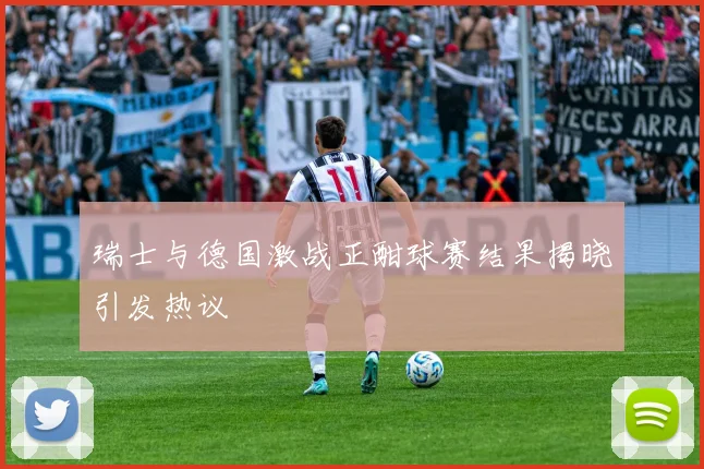 瑞士与德国激战正酣球赛结果揭晓引发热议