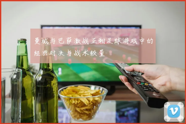 曼城与巴萨激战正酣足球游戏中的经典对决与战术较量