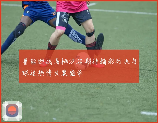 鲁能迎战鸟栖沙岩期待精彩对决与球迷热情共襄盛举
