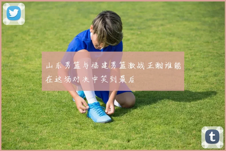 山东男篮与福建男篮激战正酣谁能在这场对决中笑到最后