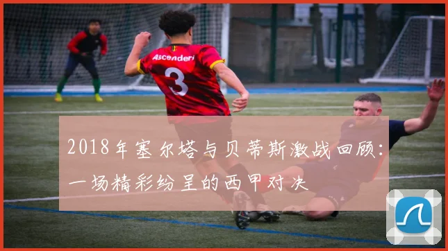 2018年塞尔塔与贝蒂斯激战回顾：一场精彩纷呈的西甲对决