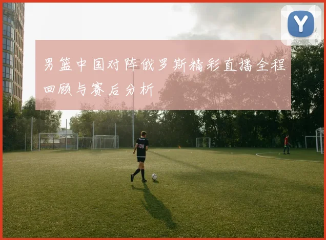 男篮中国对阵俄罗斯精彩直播全程回顾与赛后分析