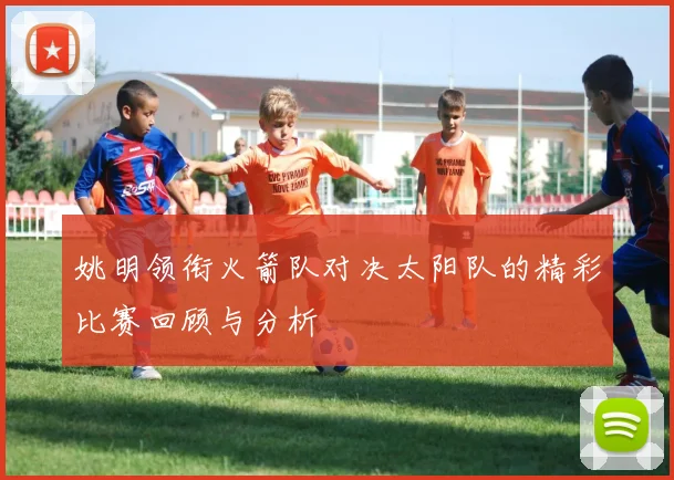 姚明领衔火箭队对决太阳队的精彩比赛回顾与分析