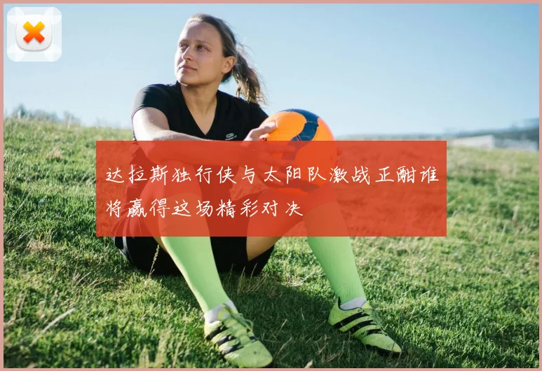 达拉斯独行侠与太阳队激战正酣谁将赢得这场精彩对决