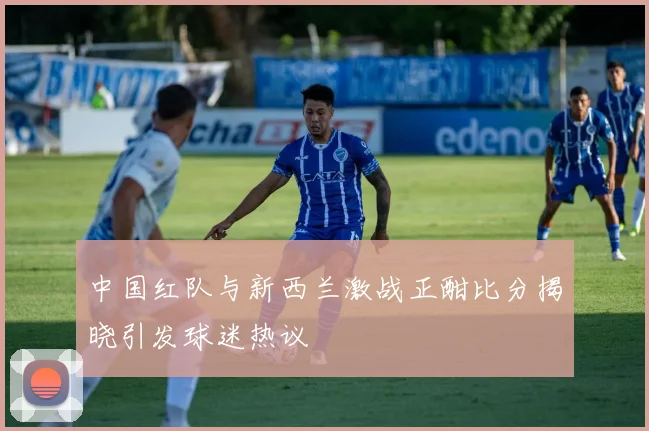 中国红队与新西兰激战正酣比分揭晓引发球迷热议