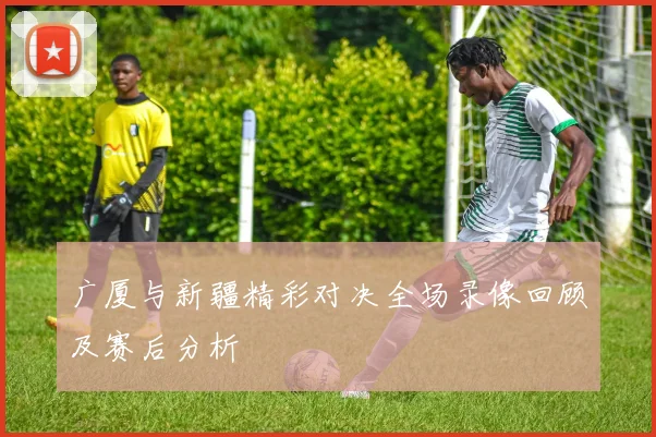 广厦与新疆精彩对决全场录像回顾及赛后分析