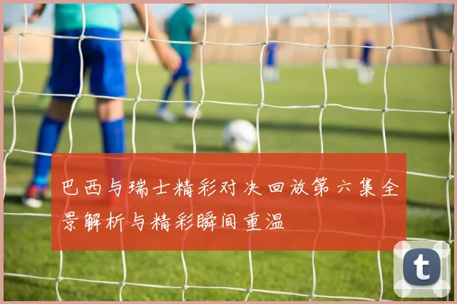 巴西与瑞士精彩对决回放第六集全景解析与精彩瞬间重温