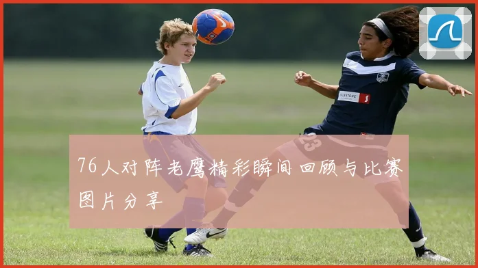 76人对阵老鹰精彩瞬间回顾与比赛图片分享