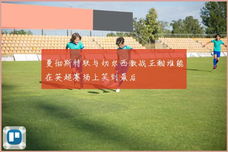 曼彻斯特联与切尔西激战正酣谁能在英超赛场上笑到最后