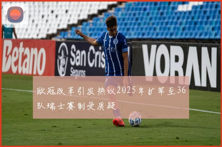 欧冠改革引发热议2025年扩军至36队瑞士赛制受质疑