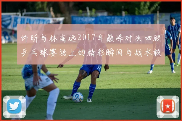 许昕与林高远2017年巅峰对决回顾乒乓球赛场上的精彩瞬间与战术较量