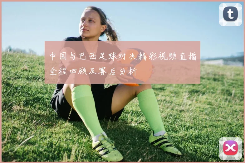 中国与巴西足球对决精彩视频直播全程回顾及赛后分析