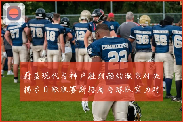 蔚蓝现代与神户胜利船的激烈对决揭示日职联赛新格局与球队实力对比