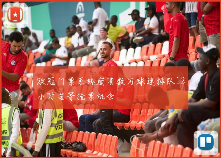 欧冠门票系统崩溃数万球迷排队12小时苦等抢票机会
